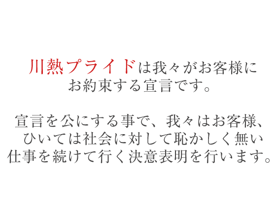 『『川熱プライド』は我々がお客様にお約束する宣言です。宣言を公にする事で、我々はお客様、ひいては社会に対して恥かしく無い仕事を続けてゆく決意表明を行います。